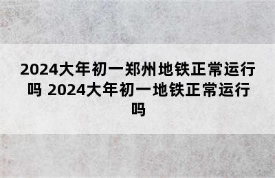 2024大年初一郑州地铁正常运行吗 2024大年初一地铁正常运行吗